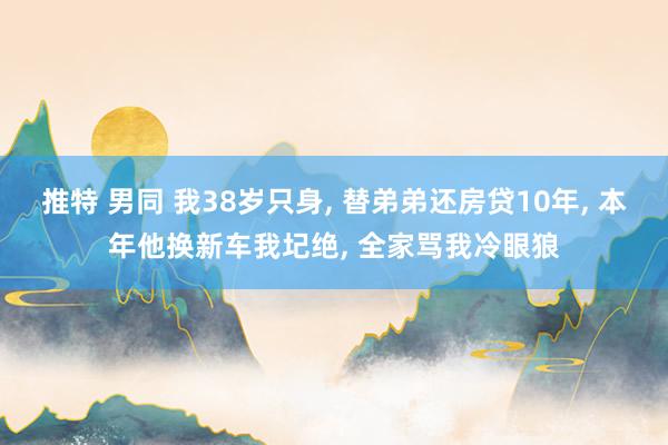 推特 男同 我38岁只身, 替弟弟还房贷10年, 本年他换新车我圮绝, 全家骂我冷眼狼