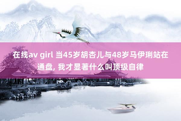 在线av girl 当45岁胡杏儿与48岁马伊琍站在通盘, 我才显著什么叫顶级自律