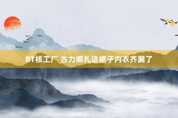 BT核工厂 古力娜扎这裙子内衣齐漏了