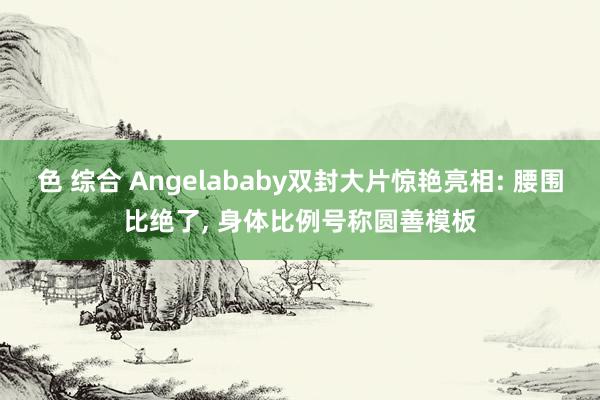 色 综合 Angelababy双封大片惊艳亮相: 腰围比绝了, 身体比例号称圆善模板