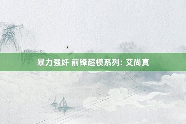 暴力强奸 前锋超模系列: 艾尚真
