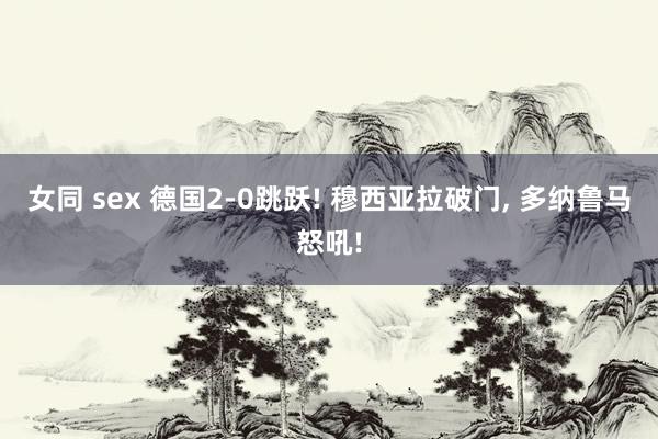 女同 sex 德国2-0跳跃! 穆西亚拉破门, 多纳鲁马怒吼!