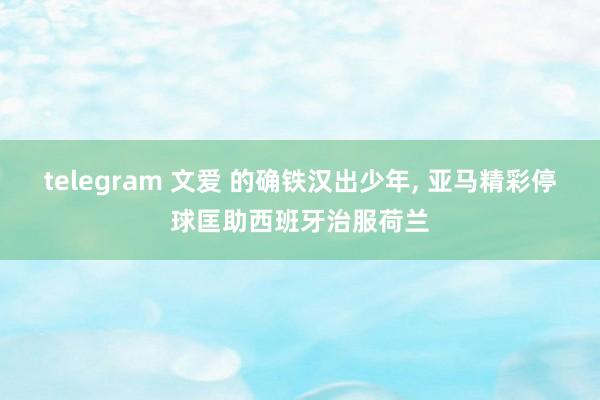 telegram 文爱 的确铁汉出少年, 亚马精彩停球匡助西班牙治服荷兰