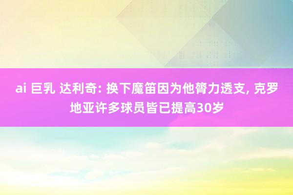 ai 巨乳 达利奇: 换下魔笛因为他膂力透支, 克罗地亚许多球员皆已提高30岁
