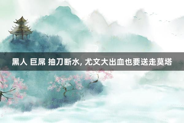 黑人 巨屌 抽刀断水, 尤文大出血也要送走莫塔