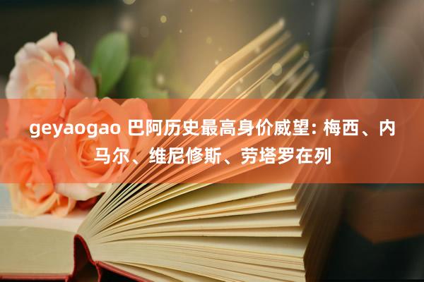 geyaogao 巴阿历史最高身价威望: 梅西、内马尔、维尼修斯、劳塔罗在列