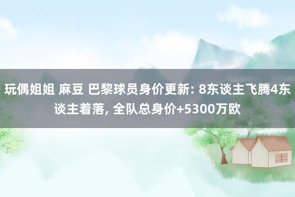 玩偶姐姐 麻豆 巴黎球员身价更新: 8东谈主飞腾4东谈主着落, 全队总身价+5300万欧