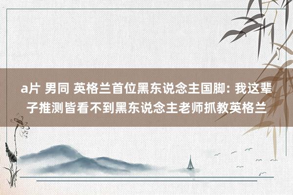 a片 男同 英格兰首位黑东说念主国脚: 我这辈子推测皆看不到黑东说念主老师抓教英格兰