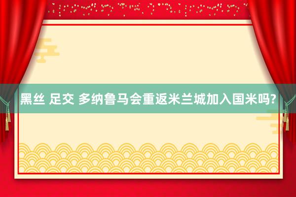 黑丝 足交 多纳鲁马会重返米兰城加入国米吗?