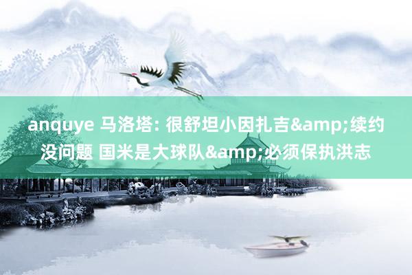 anquye 马洛塔: 很舒坦小因扎吉&续约没问题 国米是大球队&必须保执洪志