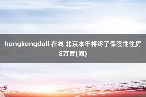 hongkongdoll 在线 北京本年将终了保险性住房8万套(间)