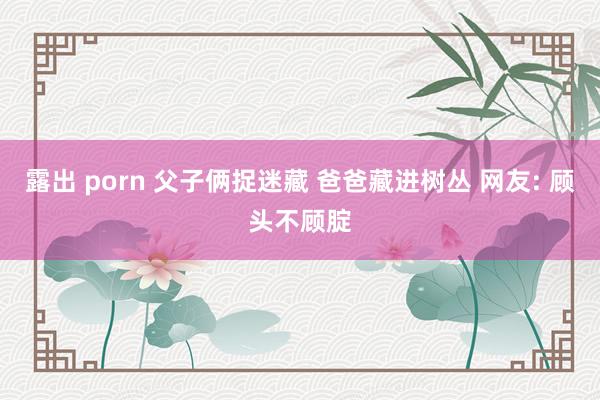 露出 porn 父子俩捉迷藏 爸爸藏进树丛 网友: 顾头不顾腚
