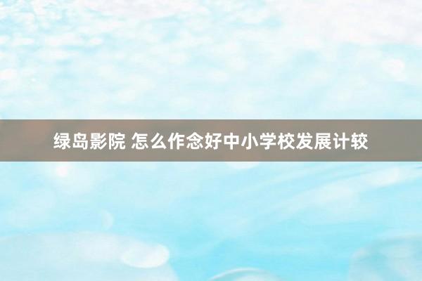 绿岛影院 怎么作念好中小学校发展计较