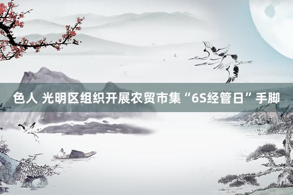 色人 光明区组织开展农贸市集“6S经管日”手脚