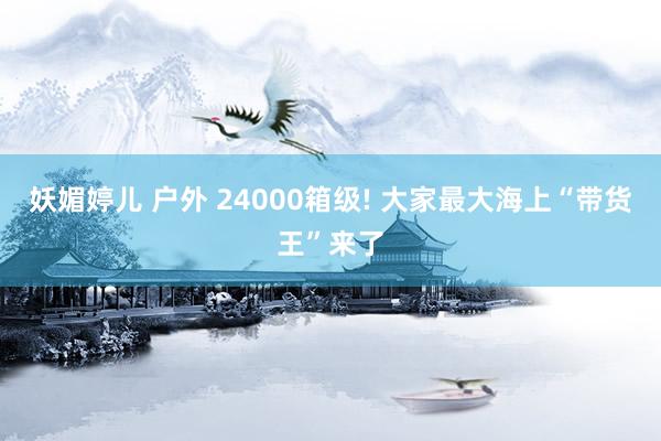 妖媚婷儿 户外 24000箱级! 大家最大海上“带货王”来了
