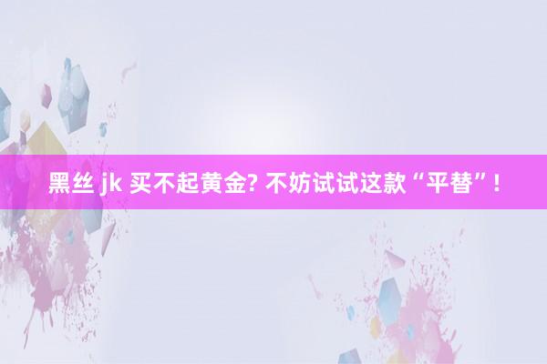 黑丝 jk 买不起黄金? 不妨试试这款“平替”!