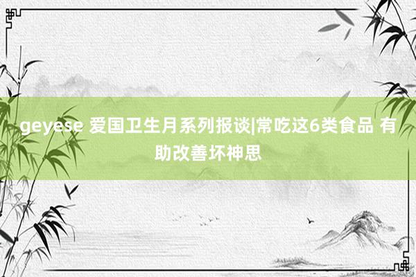 geyese 爱国卫生月系列报谈|常吃这6类食品 有助改善坏神思