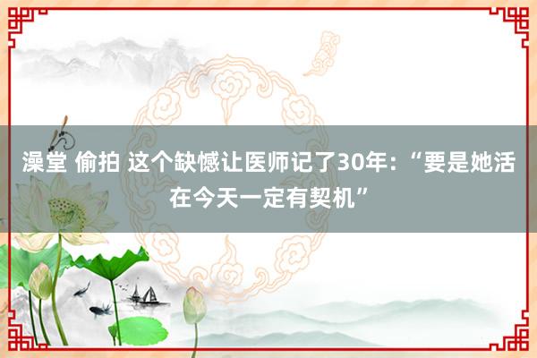 澡堂 偷拍 这个缺憾让医师记了30年: “要是她活在今天一定有契机”