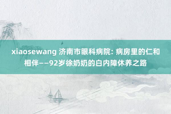 xiaosewang 济南市眼科病院: 病房里的仁和相伴——92岁徐奶奶的白内障休养之路