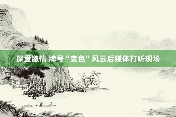 深爱激情 牌号“变色”风云后媒体打听现场