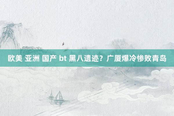 欧美 亚洲 国产 bt 黑八遗迹？广厦爆冷惨败青岛