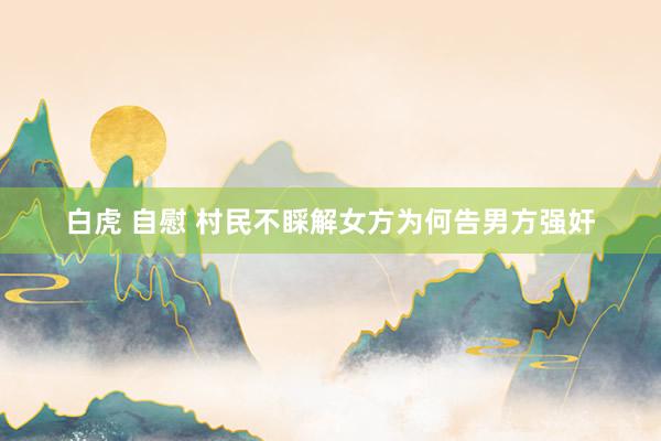 白虎 自慰 村民不睬解女方为何告男方强奸
