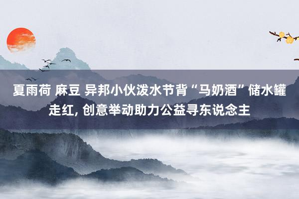 夏雨荷 麻豆 异邦小伙泼水节背“马奶酒”储水罐走红, 创意举动助力公益寻东说念主