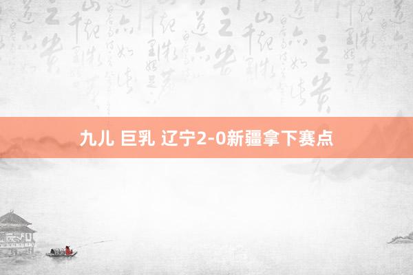 九儿 巨乳 辽宁2-0新疆拿下赛点