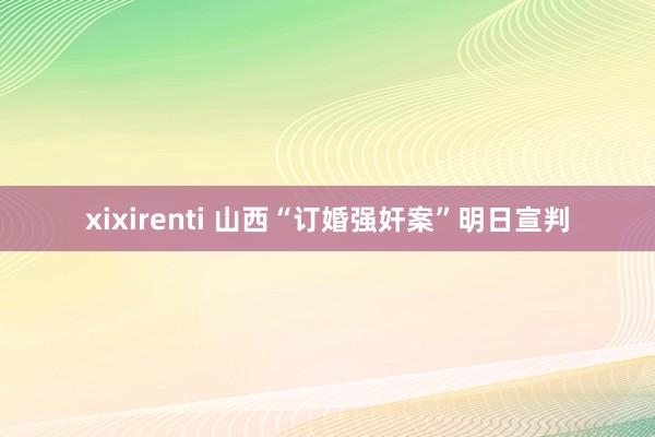 xixirenti 山西“订婚强奸案”明日宣判