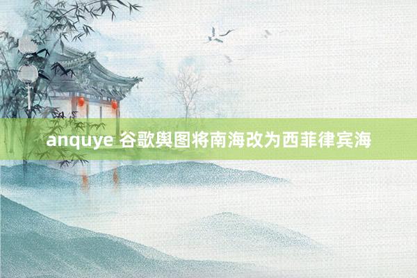 anquye 谷歌舆图将南海改为西菲律宾海
