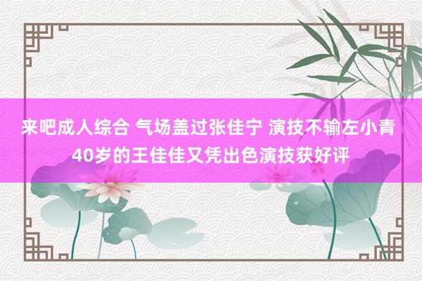 来吧成人综合 气场盖过张佳宁 演技不输左小青 40岁的王佳佳又凭出色演技获好评