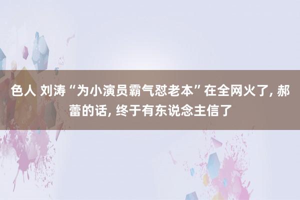 色人 刘涛“为小演员霸气怼老本”在全网火了, 郝蕾的话, 终于有东说念主信了