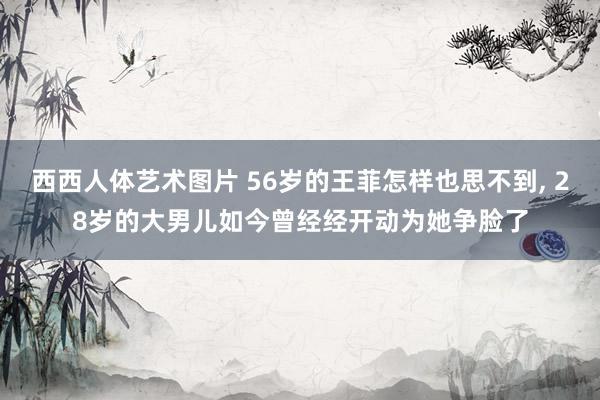 西西人体艺术图片 56岁的王菲怎样也思不到, 28岁的大男儿如今曾经经开动为她争脸了
