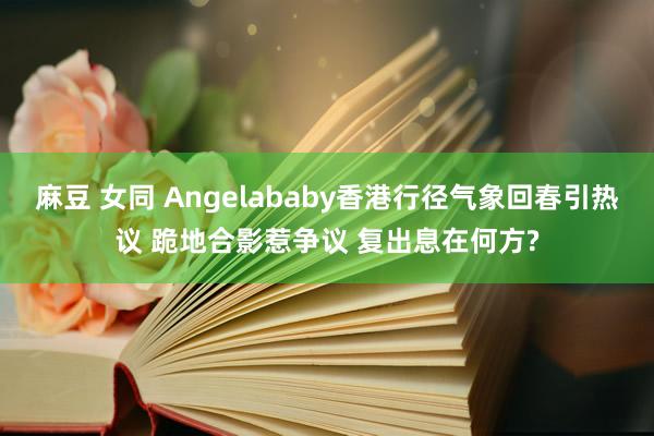 麻豆 女同 Angelababy香港行径气象回春引热议 跪地合影惹争议 复出息在何方?