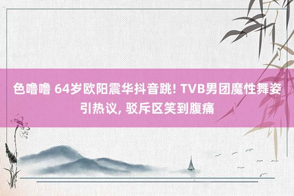 色噜噜 64岁欧阳震华抖音跳! TVB男团魔性舞姿引热议, 驳斥区笑到腹痛