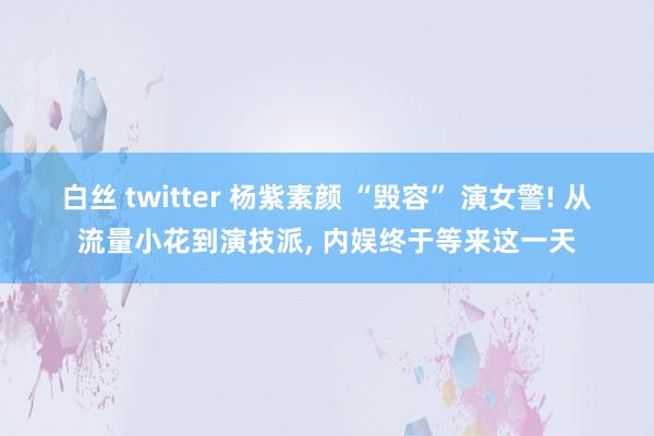 白丝 twitter 杨紫素颜 “毁容” 演女警! 从流量小花到演技派, 内娱终于等来这一天