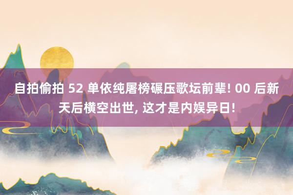 自拍偷拍 52 单依纯屠榜碾压歌坛前辈! 00 后新天后横空出世, 这才是内娱异日!