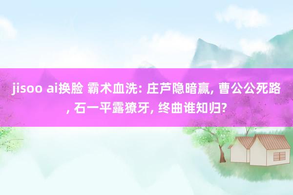 jisoo ai换脸 霸术血洗: 庄芦隐暗赢, 曹公公死路, 石一平露獠牙, 终曲谁知归?