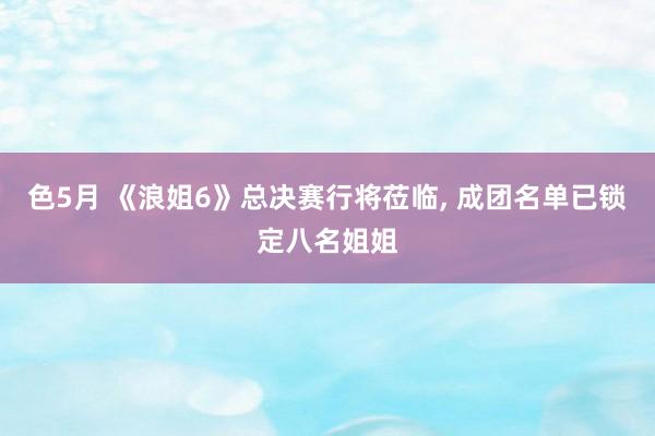 色5月 《浪姐6》总决赛行将莅临, 成团名单已锁定八名姐姐