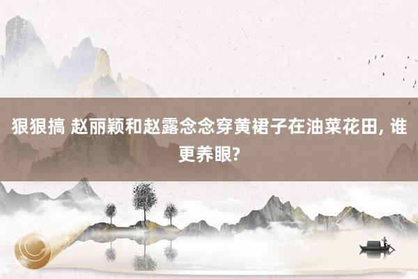 狠狠搞 赵丽颖和赵露念念穿黄裙子在油菜花田, 谁更养眼?