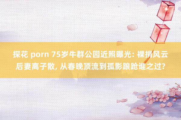 探花 porn 75岁牛群公园近照曝光: 裸捐风云后妻离子散, 从春晚顶流到孤影踉跄谁之过?