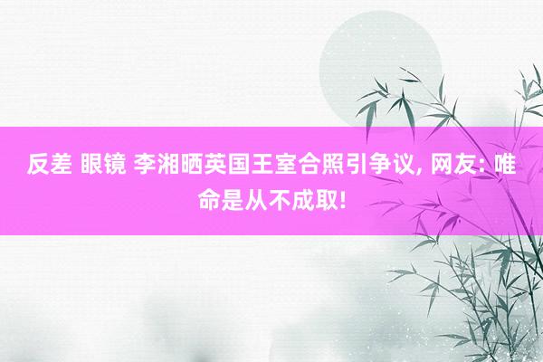 反差 眼镜 李湘晒英国王室合照引争议, 网友: 唯命是从不成取!