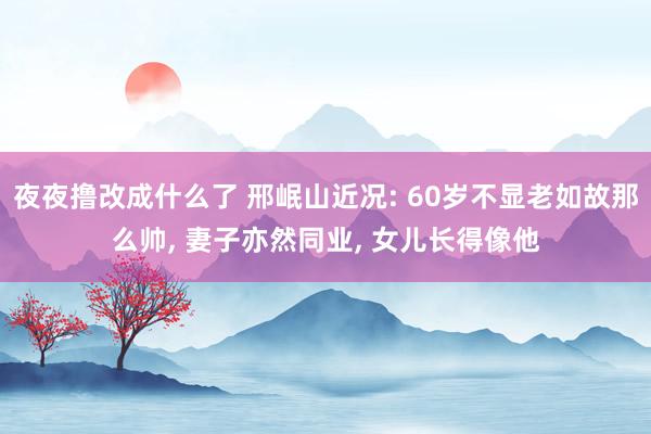 夜夜撸改成什么了 邢岷山近况: 60岁不显老如故那么帅, 妻子亦然同业, 女儿长得像他