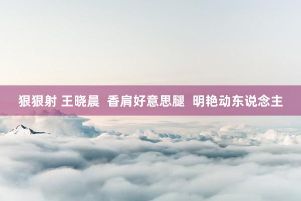 狠狠射 王晓晨  香肩好意思腿  明艳动东说念主