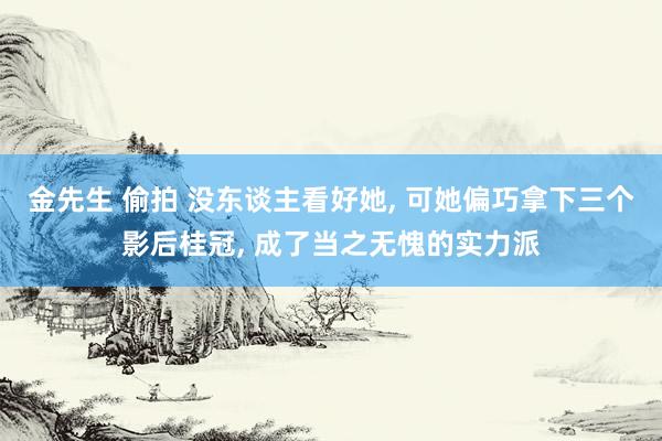 金先生 偷拍 没东谈主看好她, 可她偏巧拿下三个影后桂冠, 成了当之无愧的实力派