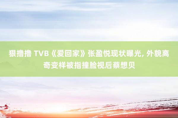 狠撸撸 TVB《爱回家》张盈悦现状曝光, 外貌离奇变样被指撞脸视后蔡想贝