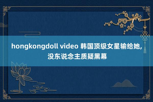 hongkongdoll video 韩国顶级女星输给她, 没东说念主质疑黑幕