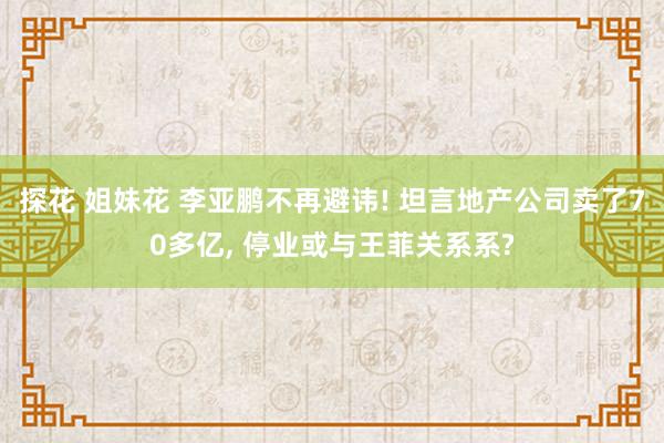 探花 姐妹花 李亚鹏不再避讳! 坦言地产公司卖了70多亿, 停业或与王菲关系系?