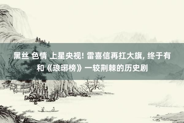 黑丝 色情 上星央视! 雷喜信再扛大旗, 终于有和《琅琊榜》一较荆棘的历史剧