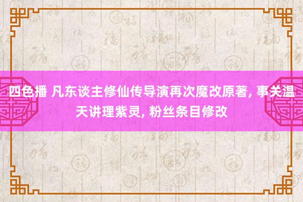 四色播 凡东谈主修仙传导演再次魔改原著, 事关温天讲理紫灵, 粉丝条目修改